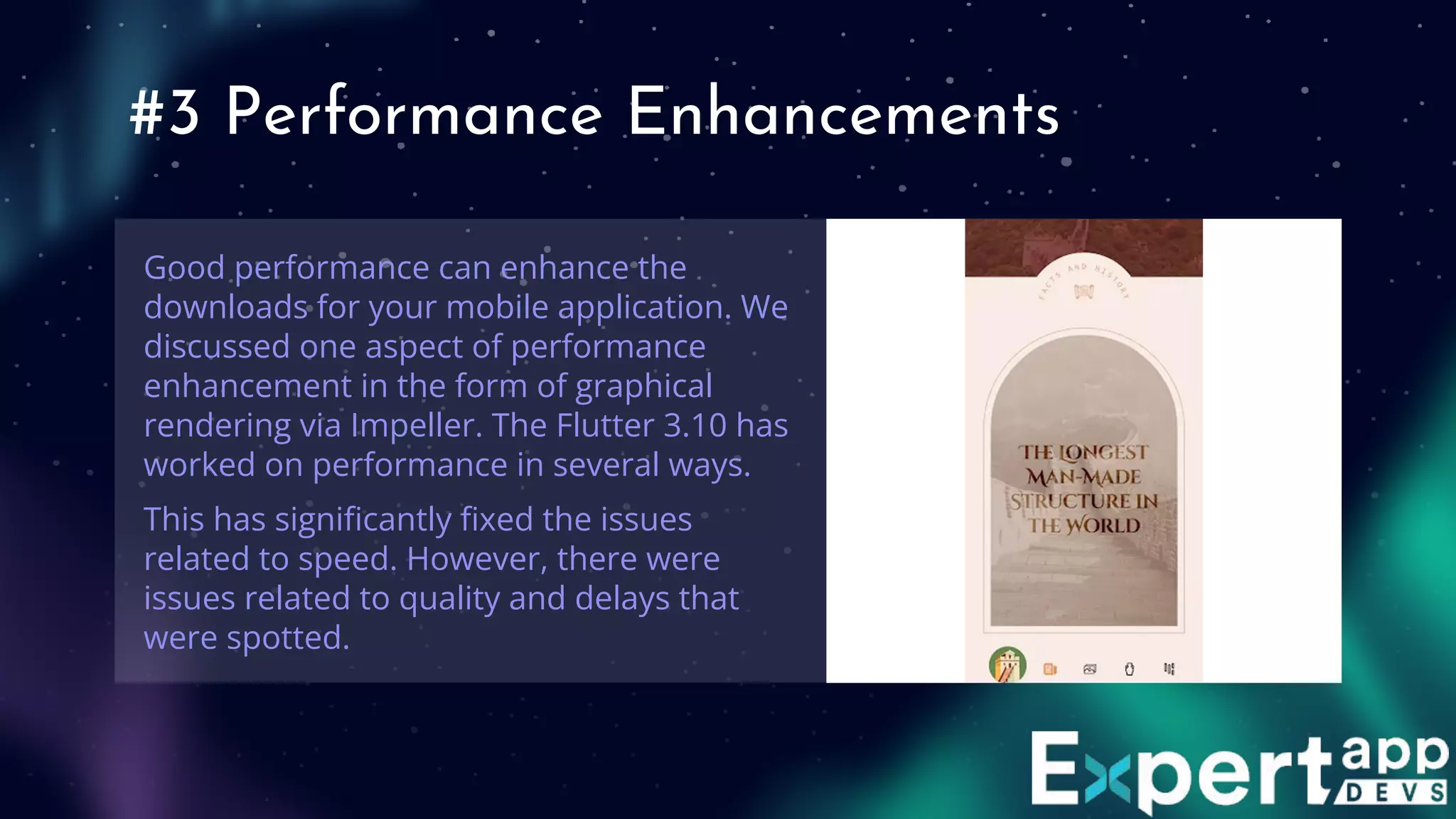 #3 Performance Enhancements
Good performance can enhance the
downloads for your mobile application. We
discussed one aspect of performance
enhancement in the form of graphical
rendering via Impeller. The Flutter 3.10 has
worked on performance in several ways.
This has signiﬁcantly ﬁxed the issues
related to speed. However, there were
issues related to quality and delays that
were spotted.
 