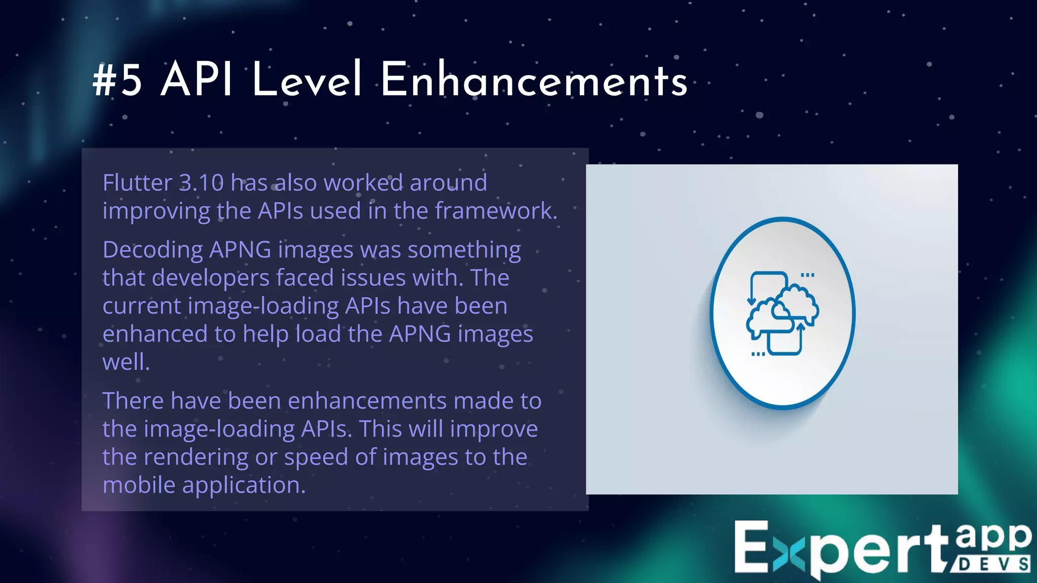 #5 API Level Enhancements
Flutter 3.10 has also worked around
improving the APIs used in the framework.
Decoding APNG images was something
that developers faced issues with. The
current image-loading APIs have been
enhanced to help load the APNG images
well.
There have been enhancements made to
the image-loading APIs. This will improve
the rendering or speed of images to the
mobile application.
 
