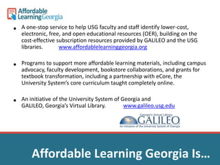 • A one-stop service to help USG faculty and staff identify lower-cost, 
electronic, free, and open educational resources (OER), building on the 
cost-effective subscription resources provided by GALILEO and the USG 
libraries. www.affordablelearninggeorgia.org 
• Programs to support more affordable learning materials, including campus 
advocacy, faculty development, bookstore collaborations, and grants for 
textbook transformation, including a partnership with eCore, the 
University System’s core curriculum taught completely online. 
• An initiative of the University System of Georgia and 
GALILEO, Georgia’s Virtual Library. www.galileo.usg.edu 
Affordable Learning Georgia Is… 
 