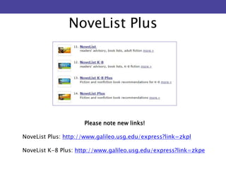 NoveList Plus 
Please note new links! 
NoveList Plus: http://www.galileo.usg.edu/express?link=zkpl 
NoveList K-8 Plus: http://www.galileo.usg.edu/express?link=zkpe 
 