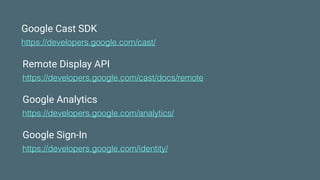 Google Cast SDK
https://developers.google.com/cast/
Remote Display API
https://developers.google.com/cast/docs/remote
Google Analytics
https://developers.google.com/analytics/
Google Sign-In
https://developers.google.com/identity/
 