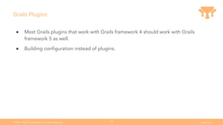 Ⓒ
2021 Grails Foundation. All rights reserved. grails.org
10
Grails Plugins
● Most Grails plugins that work with Grails framework 4 should work with Grails
framework 5 as well.
● Building conﬁguration instead of plugins.
 