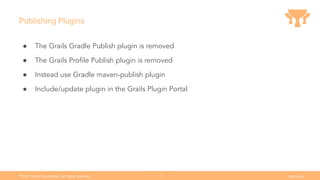 Ⓒ
2021 Grails Foundation. All rights reserved. grails.org
12
Publishing Plugins
● The Grails Gradle Publish plugin is removed
● The Grails Proﬁle Publish plugin is removed
● Instead use Gradle maven-publish plugin
● Include/update plugin in the Grails Plugin Portal
 