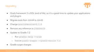 Ⓒ
2021 Grails Foundation. All rights reserved. grails.org
15
Upgrading
● Grails framework 3 is EOL (end of life), so it's a good time to update your applications
and plugins
● Migrate tests from JUnit4 to JUnit5
● Change grailsVersion=5.1.0
● Remove any reference to jcenter()
● Update to Gradle 7.2
○ Run gradle help --scan
○ Execute gradle wrapper --gradle-version 7.2
● Gradle scope changes
 