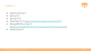 Ⓒ
2021 Grails Foundation. All rights reserved. grails.org
17
GORM 7.1
● Apache Groovy 3
● Spring 5.3
● Spring 2.5.5
● Hibernate 5.5.7 (https://hibernate.org/orm/releases/5.5/ )
● MongoDB Driver Sync 4
(https://mongodb.github.io/mongo-java-driver/4.0/upgrading/)
● Neo4J Driver 4
 