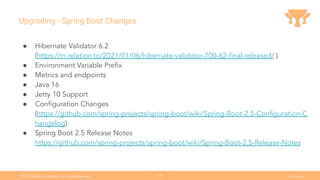 Ⓒ
2021 Grails Foundation. All rights reserved. grails.org
18
Upgrading - Spring Boot Changes
● Hibernate Validator 6.2
(https://in.relation.to/2021/01/06/hibernate-validator-700-62-ﬁnal-released/ )
● Environment Variable Preﬁx
● Metrics and endpoints
● Java 16
● Jetty 10 Support
● Conﬁguration Changes
(https://github.com/spring-projects/spring-boot/wiki/Spring-Boot-2.5-Conﬁguration-C
hangelog)
● Spring Boot 2.5 Release Notes
https://github.com/spring-projects/spring-boot/wiki/Spring-Boot-2.5-Release-Notes
 