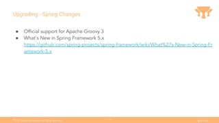 Ⓒ
2021 Grails Foundation. All rights reserved. grails.org
19
Upgrading - Spring Changes
● Ofﬁcial support for Apache Groovy 3
● What's New in Spring Framework 5.x
https://github.com/spring-projects/spring-framework/wiki/What%27s-New-in-Spring-Fr
amework-5.x
 