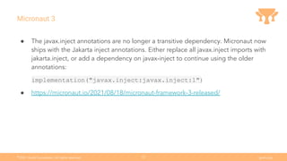 Ⓒ
2021 Grails Foundation. All rights reserved. grails.org
22
Micronaut 3
● The javax.inject annotations are no longer a transitive dependency. Micronaut now
ships with the Jakarta inject annotations. Either replace all javax.inject imports with
jakarta.inject, or add a dependency on javax-inject to continue using the older
annotations:
implementation("javax.inject:javax.inject:1")
● https://micronaut.io/2021/08/18/micronaut-framework-3-released/
 
