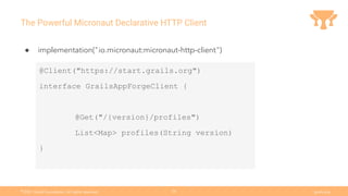 Ⓒ
2021 Grails Foundation. All rights reserved. grails.org
26
The Powerful Micronaut Declarative HTTP Client
● implementation("io.micronaut:micronaut-http-client")
@Client("https://start.grails.org")
interface GrailsAppForgeClient {
@Get("/{version}/profiles")
List<Map> profiles(String version)
}
 