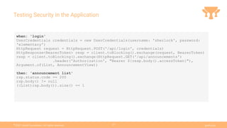 Ⓒ
2021 Grails Foundation. All rights reserved. grails.org
27
Testing Security in the Application
when: 'login'
UserCredentials credentials = new UserCredentials(username: 'sherlock', password:
'elementary')
HttpRequest request = HttpRequest.POST('/api/login', credentials)
HttpResponse<BearerToken> resp = client.toBlocking().exchange(request, BearerToken)
resp = client.toBlocking().exchange(HttpRequest.GET('/api/announcements')
.header('Authorization', "Bearer ${resp.body().accessToken}"),
Argument.of(List, AnnouncementView))
then: 'announcement list'
rsp.status.code == 200
rsp.body() != null
((List)rsp.body()).size() == 1
 