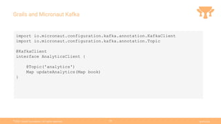 Ⓒ
2021 Grails Foundation. All rights reserved. grails.org
28
Grails and Micronaut Kafka
import io.micronaut.configuration.kafka.annotation.KafkaClient
import io.micronaut.configuration.kafka.annotation.Topic
@KafkaClient
interface AnalyticsClient {
@Topic('analytics')
Map updateAnalytics(Map book)
}
 