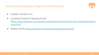 Ⓒ
2021 Grails Foundation. All rights reserved. grails.org
31
Grails Database Migration Plugin 4.0.0-RC2 Released
● Support Liquibase 4.6
● Liquibase Extension Upgrade Guide
(https://docs.liquibase.com/tools-integrations/extensions/extension-upgrade-guides/h
ome.html)
● Release Notes (https://github.com/liquibase/liquibase/releases/)
 