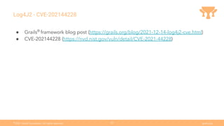 Ⓒ
2021 Grails Foundation. All rights reserved. grails.org
33
Log4J2 - CVE-202144228
● Grails®
framework blog post (https://grails.org/blog/2021-12-14-log4j2-cve.html)
● CVE-202144228 (https://nvd.nist.gov/vuln/detail/CVE-2021-44228)
 