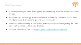 Ⓒ
2021 Grails Foundation. All rights reserved. grails.org
38
Grails Foundation™
● A not-for-proﬁt organization that supports and collectively leads the open source Grails
project.
● Supported by a Technology Advisory Board that ensures the Framework continues to
reﬂect and serve its diverse and growing user community.
● The Board meets quarterly to discuss and make recommendations regarding the Grails
framework roadmap and technical direction.
● For more information, check out https://grails.org/foundation/index.html.
 