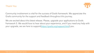 Ⓒ
2021 Grails Foundation. All rights reserved. grails.org
39
Thank You
Community involvement is vital for the success of Grails framework. We appreciate the
Grails community for the support and feedback throughout this journey.
We are excited about this latest release. Please, upgrade your applications to Grails
framework 5. We would love to hear about your experience, and if you need any help with
your upgrade, we are here to support(https://grails.org/support.html) you.
 