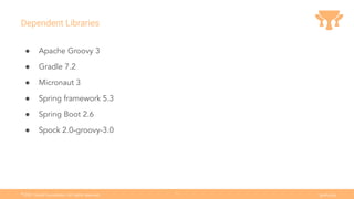 Ⓒ
2021 Grails Foundation. All rights reserved. grails.org
5
Dependent Libraries
● Apache Groovy 3
● Gradle 7.2
● Micronaut 3
● Spring framework 5.3
● Spring Boot 2.6
● Spock 2.0-groovy-3.0
 