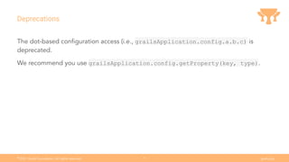 Ⓒ
2021 Grails Foundation. All rights reserved. grails.org
6
Deprecations
The dot-based conﬁguration access (i.e., grailsApplication.config.a.b.c) is
deprecated.
We recommend you use grailsApplication.config.getProperty(key, type).
 