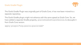Ⓒ
2021 Grails Foundation. All rights reserved. grails.org
8
Grails Gradle Plugin
The Grails Gradle Plugin was originally part of Grails Core; it has now been moved to a
separate repository.
The Grails Gradle plugin might not advance with the same speed as Grails Core. So, we
have added a separate Gradle property, grailsGradlePluginVersion
, to decouple it
from Grails Core version.
apply plugin:"org.grails.grails-web"
 