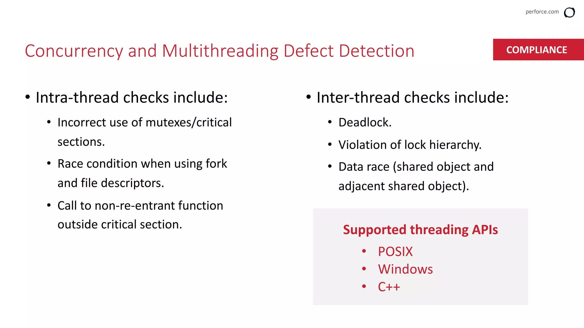 perforce.com
Concurrency and Multithreading Defect Detection
• Intra-thread checks include:
• Incorrect use of mutexes/critical
sections.
• Race condition when using fork
and file descriptors.
• Call to non-re-entrant function
outside critical section.
• Inter-thread checks include:
• Deadlock.
• Violation of lock hierarchy.
• Data race (shared object and
adjacent shared object).
Supported threading APIs
• POSIX
• Windows
• C++
COMPLIANCE
 