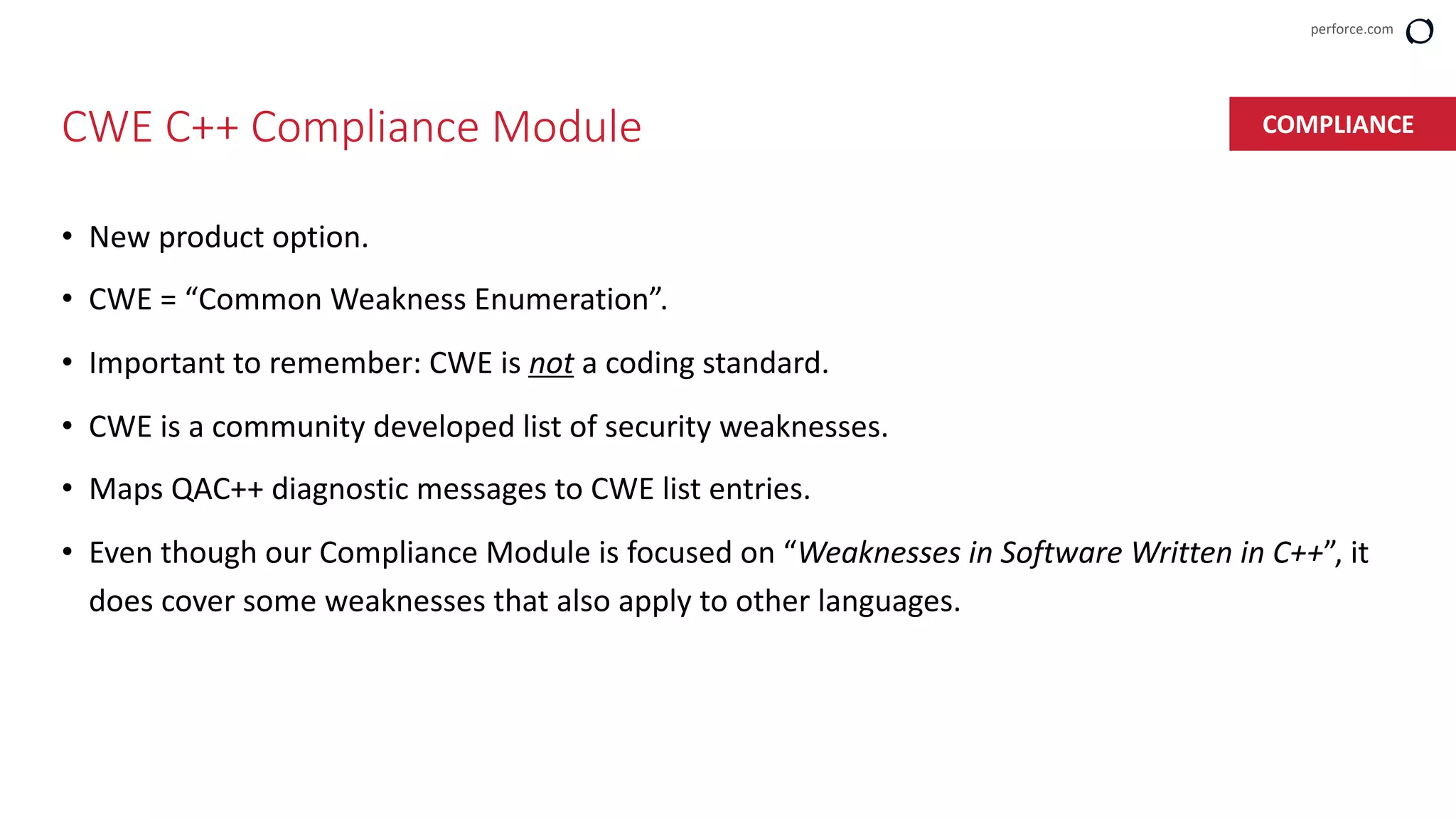 perforce.com
• New product option.
• CWE = “Common Weakness Enumeration”.
• Important to remember: CWE is not a coding standard.
• CWE is a community developed list of security weaknesses.
• Maps QAC++ diagnostic messages to CWE list entries.
• Even though our Compliance Module is focused on “Weaknesses in Software Written in C++”, it
does cover some weaknesses that also apply to other languages.
CWE C++ Compliance Module COMPLIANCE
 