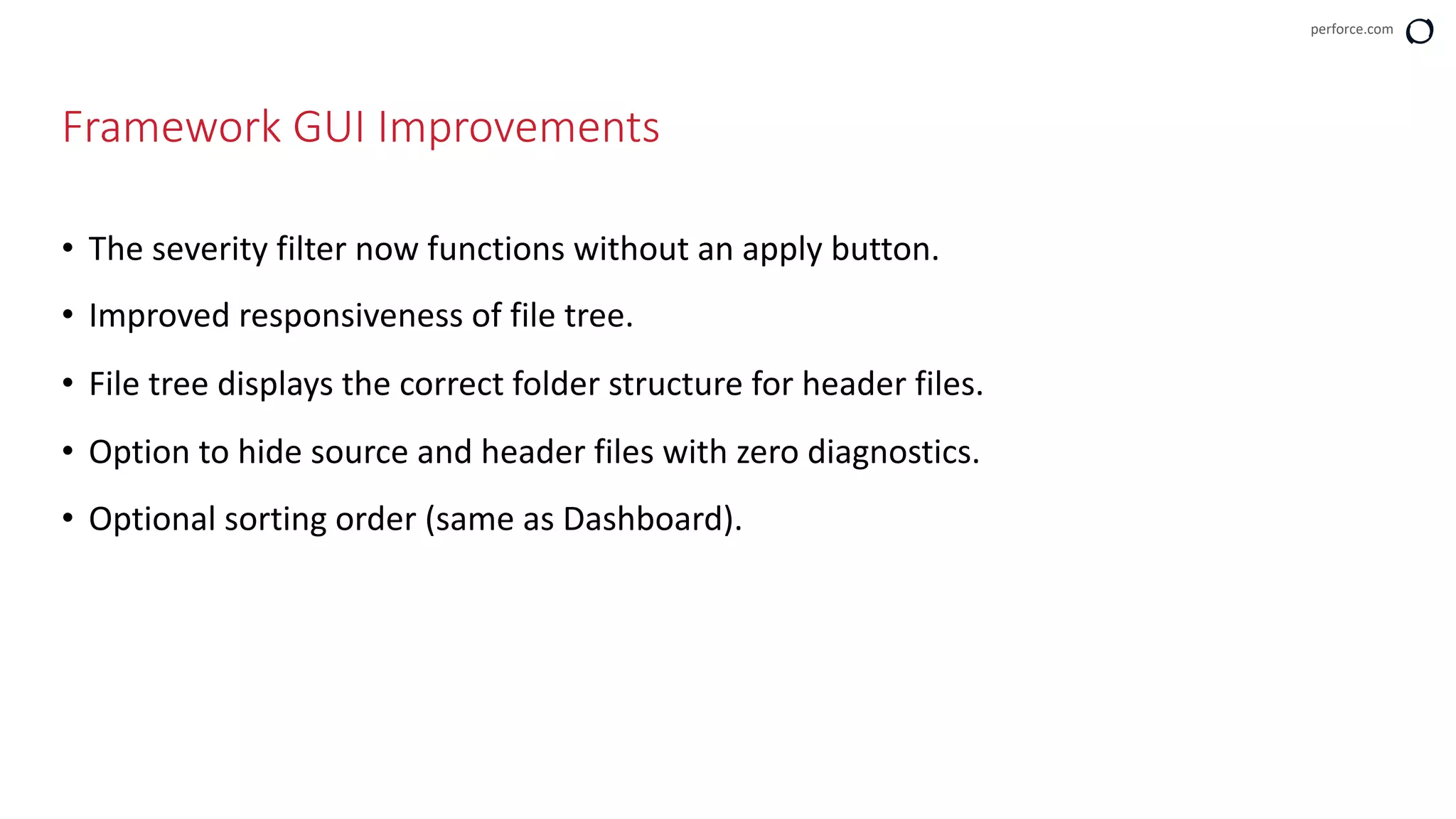 perforce.com
Framework GUI Improvements
• The severity filter now functions without an apply button.
• Improved responsiveness of file tree.
• File tree displays the correct folder structure for header files.
• Option to hide source and header files with zero diagnostics.
• Optional sorting order (same as Dashboard).
 