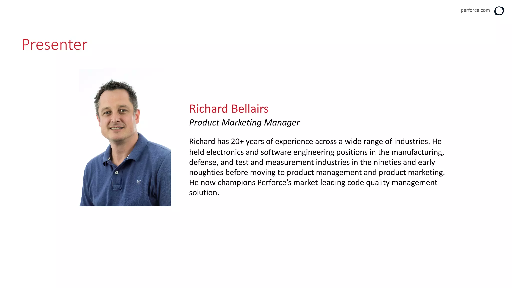 perforce.com
Presenter
Richard Bellairs
Product Marketing Manager
Richard has 20+ years of experience across a wide range of industries. He
held electronics and software engineering positions in the manufacturing,
defense, and test and measurement industries in the nineties and early
noughties before moving to product management and product marketing.
He now champions Perforce’s market-leading code quality management
solution.
 