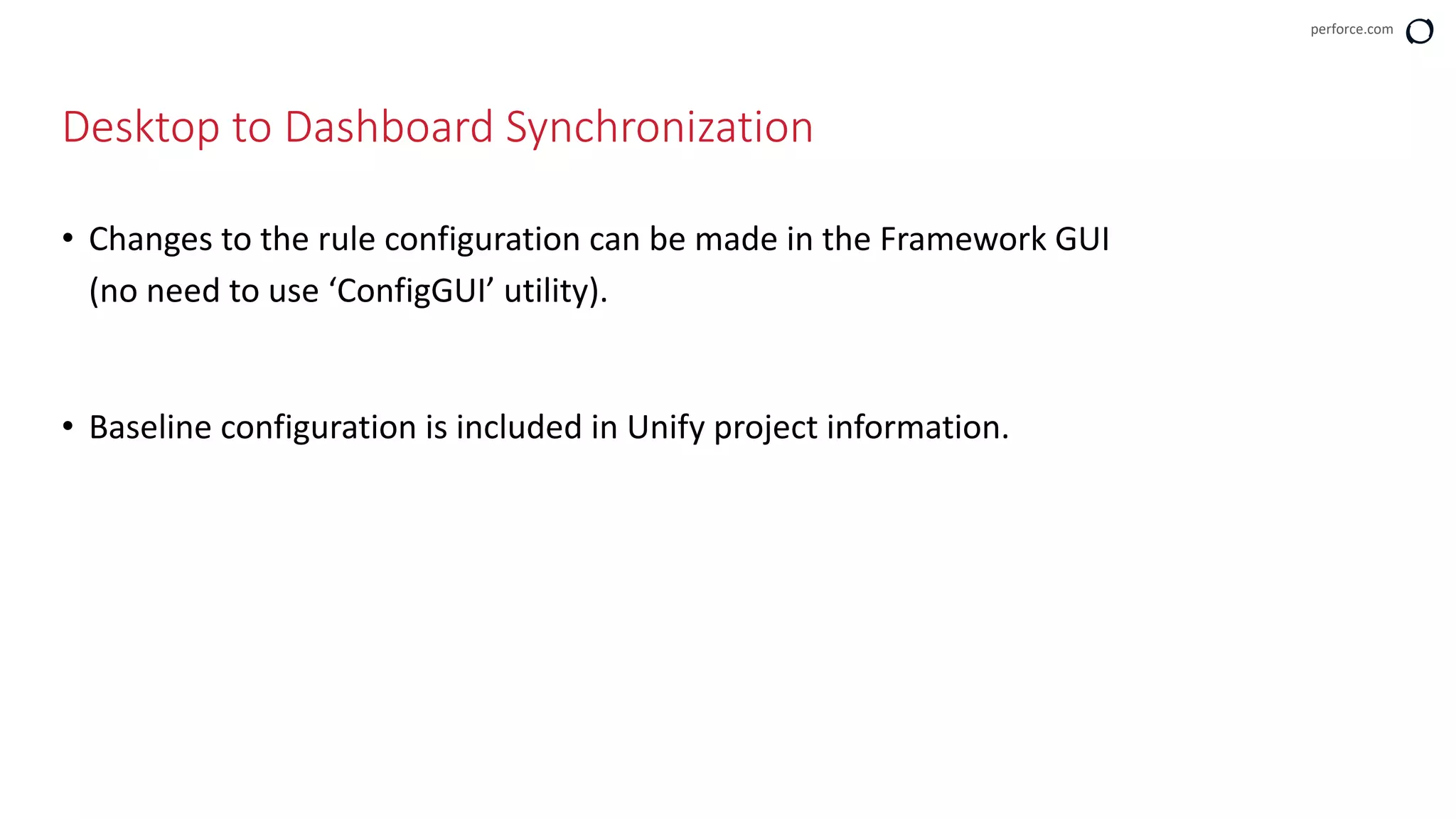 perforce.com
• Changes to the rule configuration can be made in the Framework GUI
(no need to use ‘ConfigGUI’ utility).
• Baseline configuration is included in Unify project information.
Desktop to Dashboard Synchronization
 