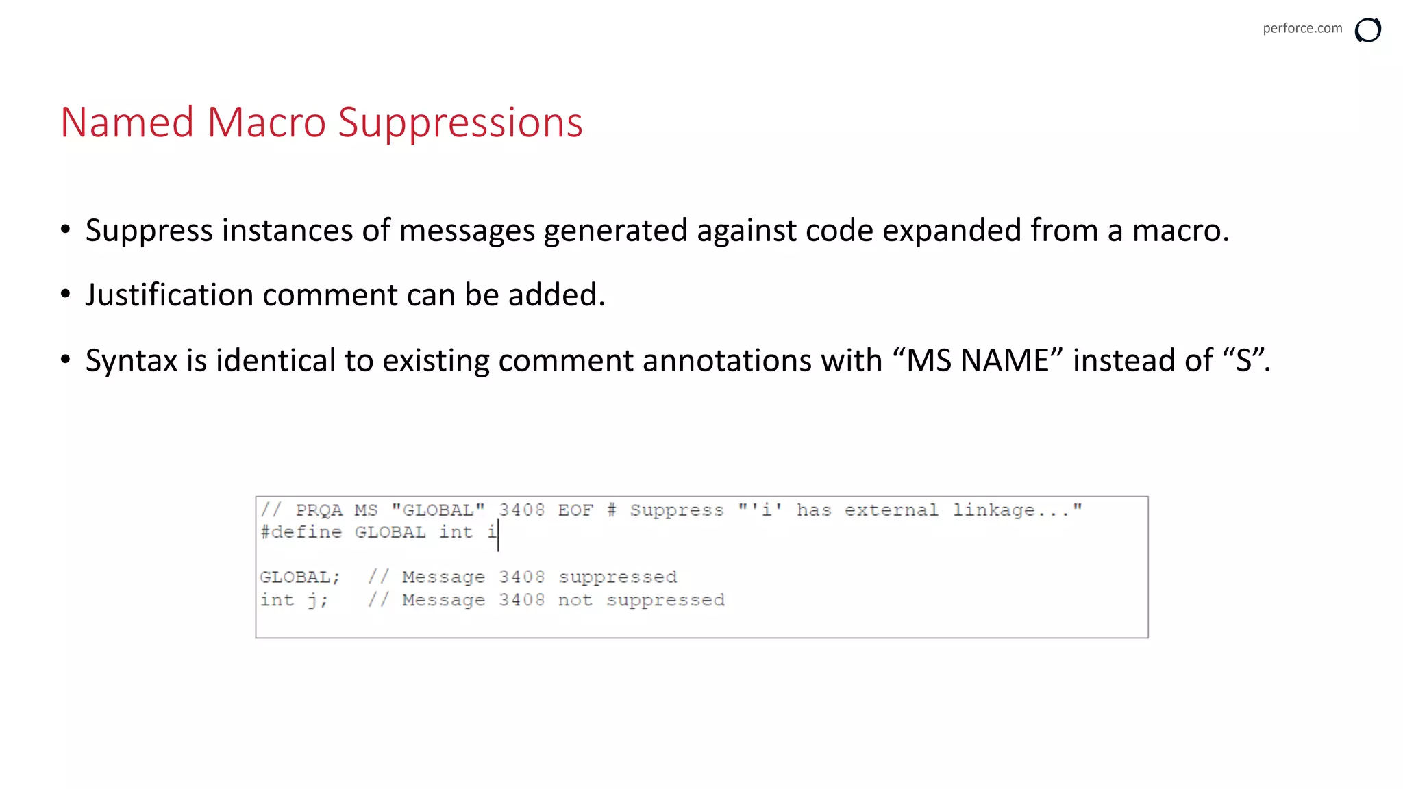 perforce.com
• Suppress instances of messages generated against code expanded from a macro.
• Justification comment can be added.
• Syntax is identical to existing comment annotations with “MS NAME” instead of “S”.
Named Macro Suppressions
 