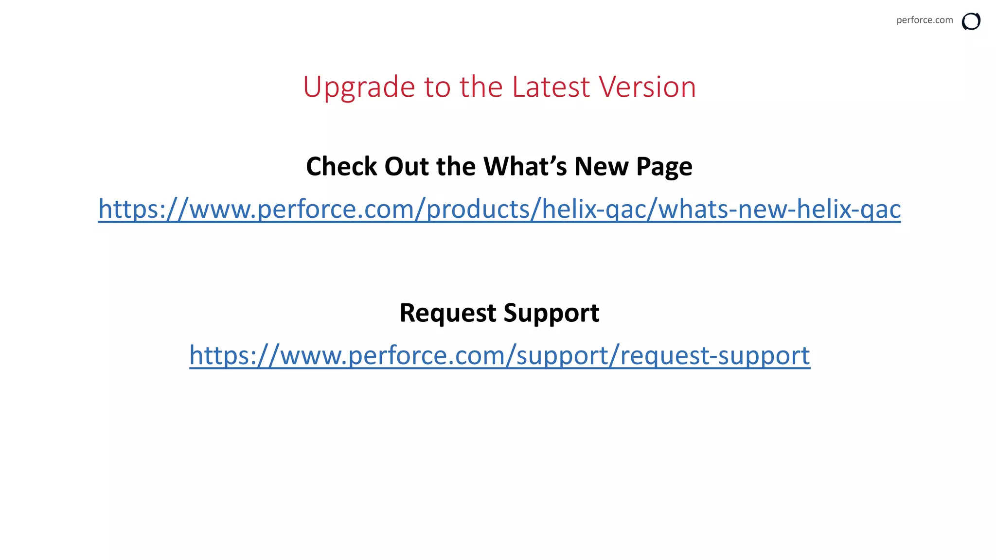perforce.com
Upgrade to the Latest Version
Check Out the What’s New Page
https://www.perforce.com/products/helix-qac/whats-new-helix-qac
Request Support
https://www.perforce.com/support/request-support
 
