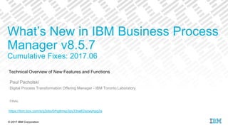 © 2017 IBM Corporation
Technical Overview of New Features and Functions
Paul Pacholski
Digital Process Transformation Offering Manager - IBM Toronto Laboratory
FINAL
What’s New in IBM Business Process
Manager v8.5.7
Cumulative Fixes: 2017.06
https://ibm.box.com/s/g3obo5rhgtlmsp3py33oe62azwyhpg2e
 