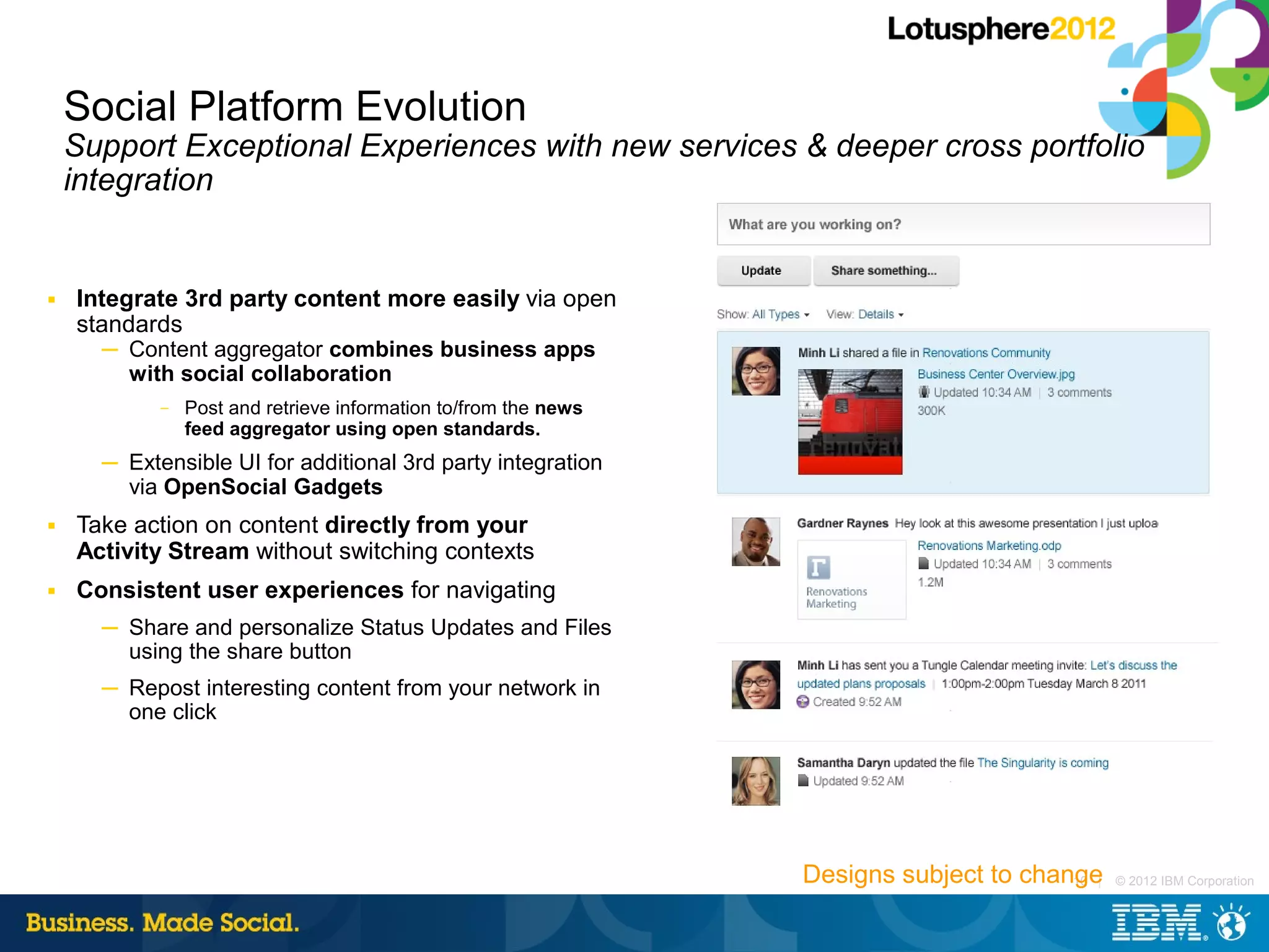 Social Platform Evolution
    Support Exceptional Experiences with new services & deeper cross portfolio
    integration


■   Integrate 3rd party content more easily via open
    standards
      ─ Content aggregator combines business apps
        with social collaboration
            –   Post and retrieve information to/from the news
                feed aggregator using open standards.
      ─ Extensible UI for additional 3rd party integration
        via OpenSocial Gadgets
■   Take action on content directly from your
    Activity Stream without switching contexts
■   Consistent user experiences for navigating
      ─ Share and personalize Status Updates and Files
        using the share button
      ─ Repost interesting content from your network in
        one click




                                                                 Designs subject to change
                                                                                        10 |   © 2012 IBM Corporation
 