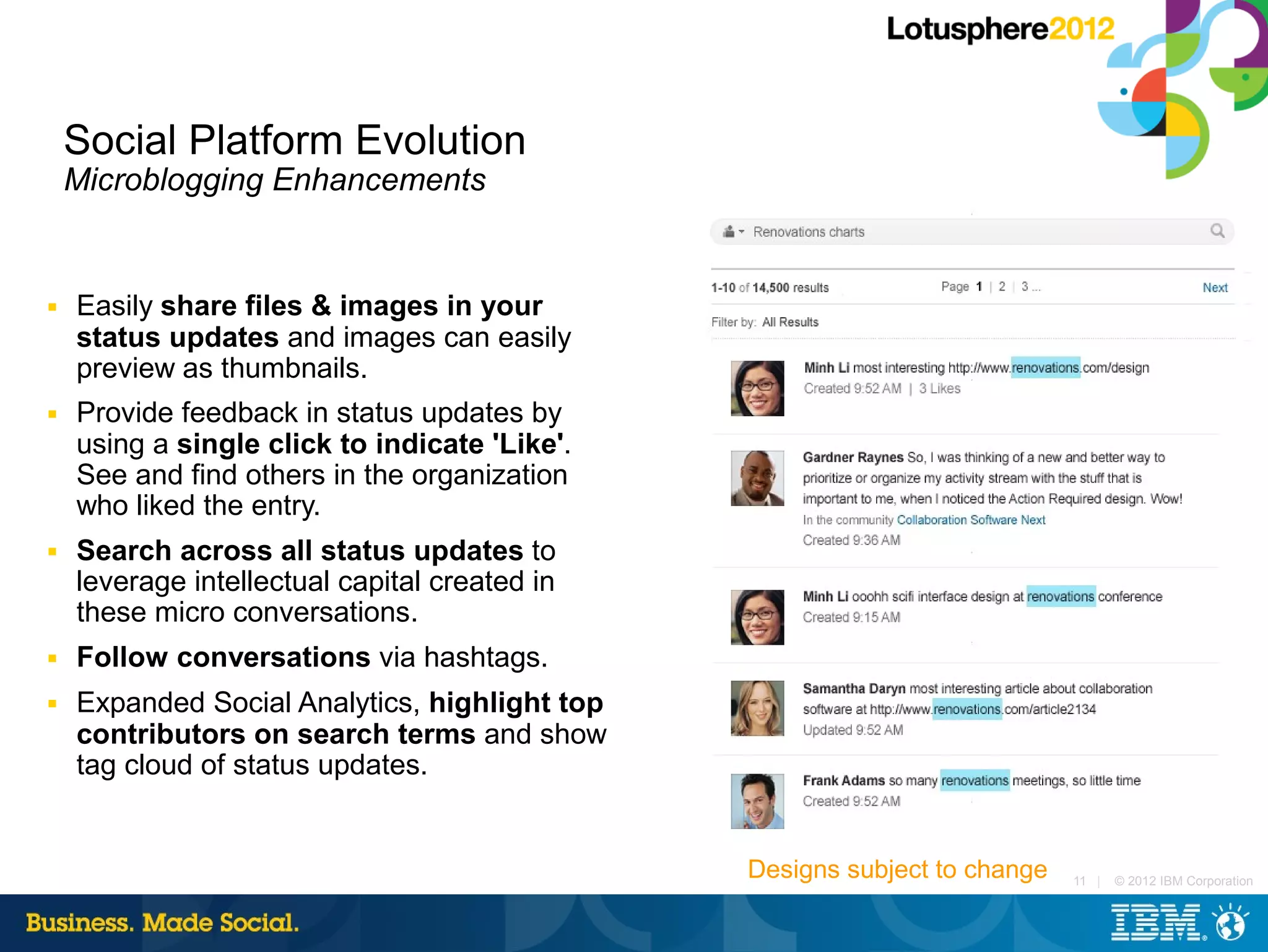 Social Platform Evolution
    Microblogging Enhancements


■   Easily share files & images in your
    status updates and images can easily
    preview as thumbnails.
■   Provide feedback in status updates by
    using a single click to indicate 'Like'.
    See and find others in the organization
    who liked the entry.
■   Search across all status updates to
    leverage intellectual capital created in
    these micro conversations.
■   Follow conversations via hashtags.
■   Expanded Social Analytics, highlight top
    contributors on search terms and show
    tag cloud of status updates.


                                               Designs subject to change   11 |   © 2012 IBM Corporation
 