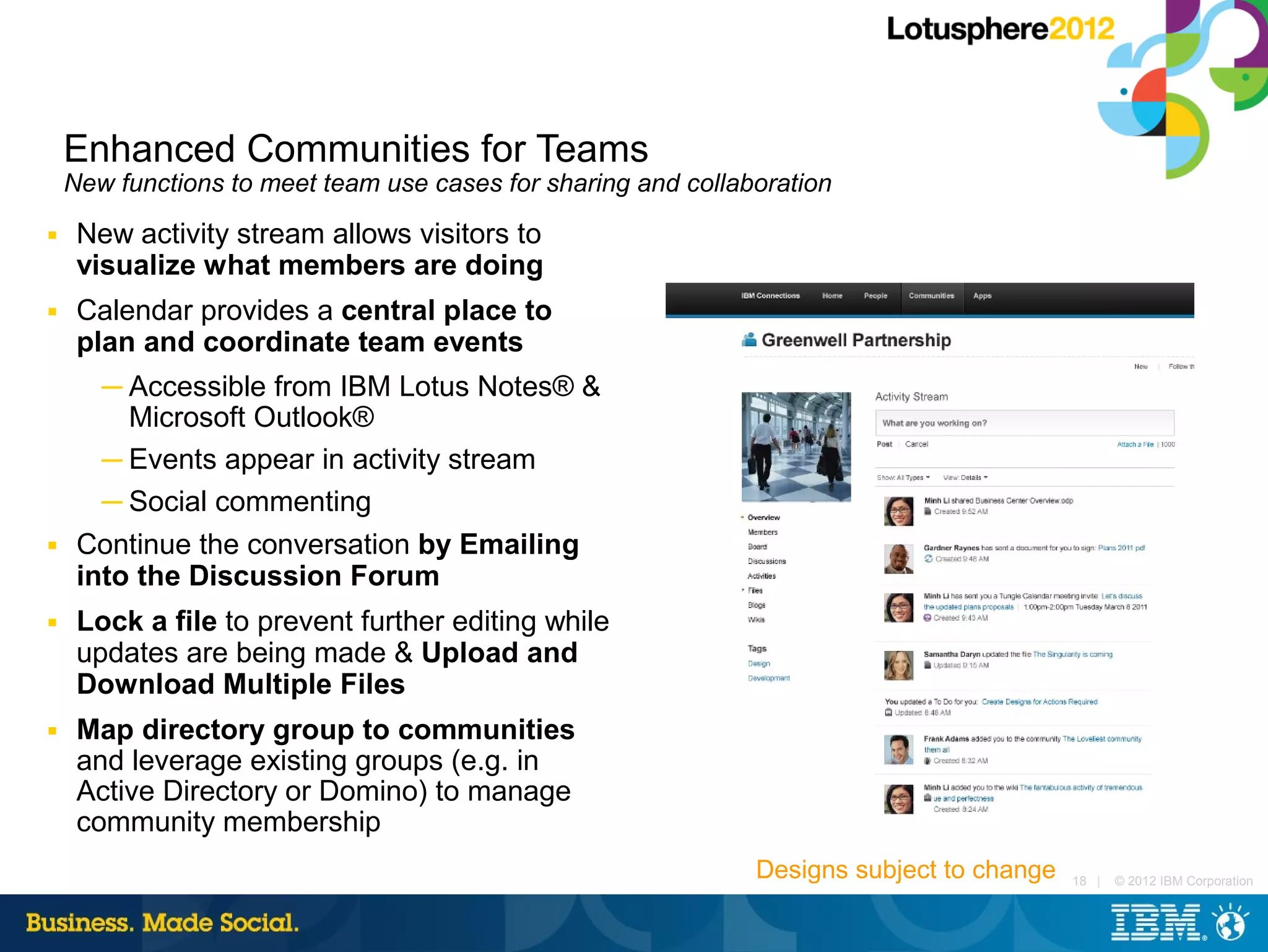 Enhanced Communities for Teams
    New functions to meet team use cases for sharing and collaboration
■    New activity stream allows visitors to
     visualize what members are doing
■    Calendar provides a central place to
     plan and coordinate team events
       ─ Accessible from IBM Lotus Notes® &
         Microsoft Outlook®
       ─ Events appear in activity stream
       ─ Social commenting
■    Continue the conversation by Emailing
     into the Discussion Forum
■    Lock a file to prevent further editing while
     updates are being made & Upload and
     Download Multiple Files
■    Map directory group to communities
     and leverage existing groups (e.g. in
     Active Directory or Domino) to manage
     community membership
                                                               Designs subject to change   18 |   © 2012 IBM Corporation
 