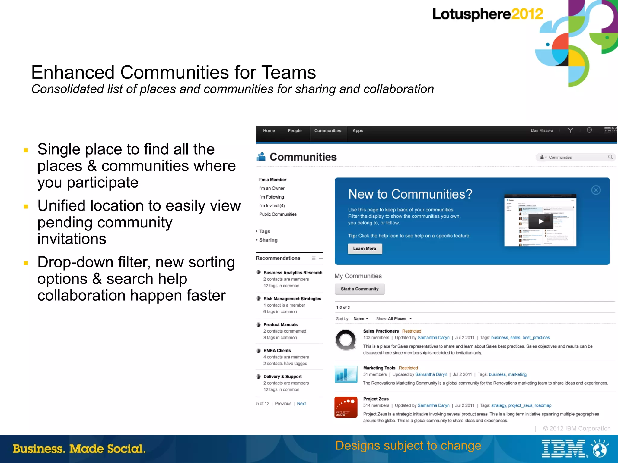 Enhanced Communities for Teams
    Consolidated list of places and communities for sharing and collaboration



■    Single place to find all the
     places & communities where
     you participate
■    Unified location to easily view
     pending community
     invitations
■    Drop-down filter, new sorting
     options & search help
     collaboration happen faster




                                                                                       |   © 2012 IBM Corporation


                                                           Designs subject to change
 
