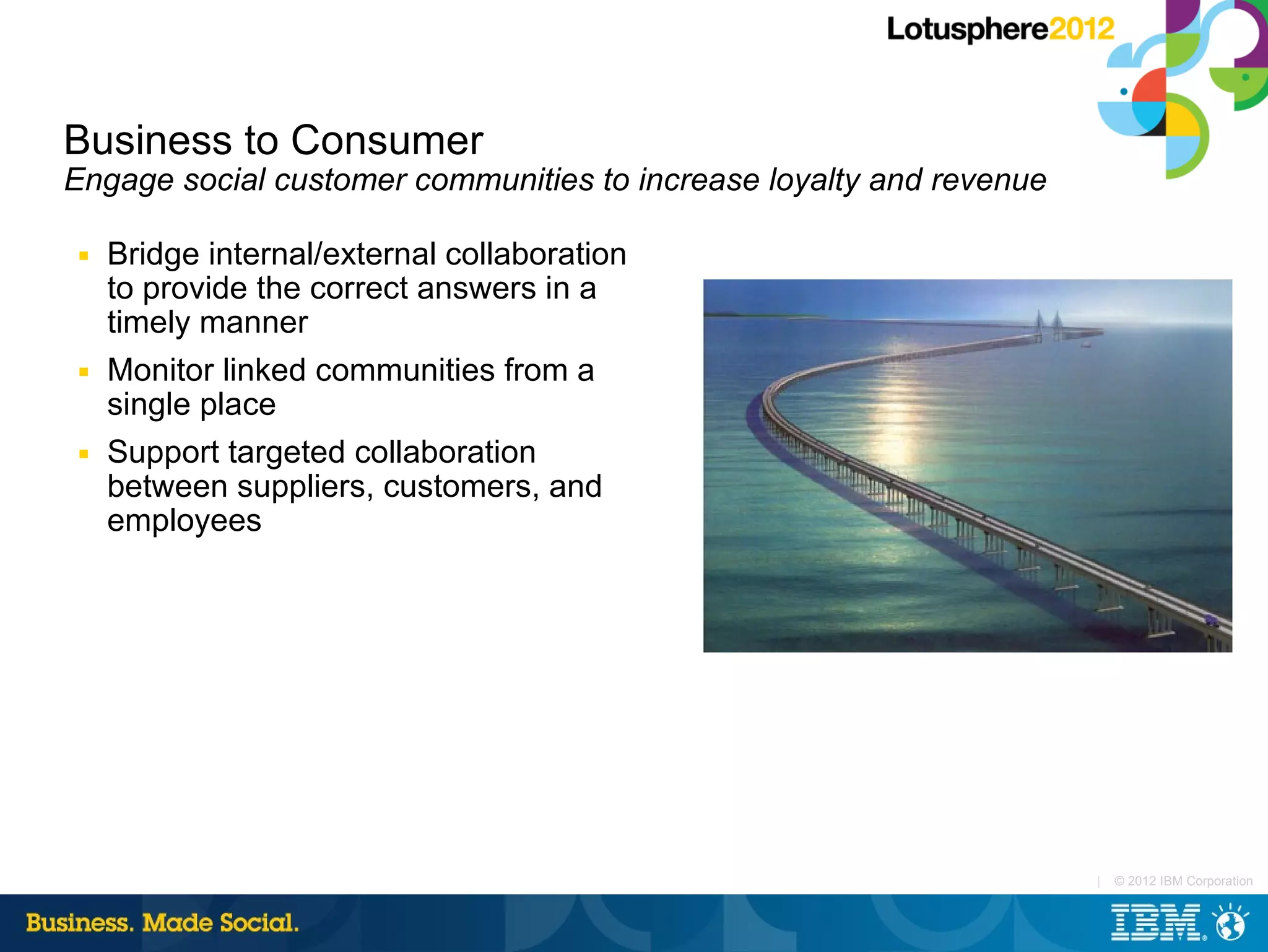Business to Consumer
Engage social customer communities to increase loyalty and revenue

■   Bridge internal/external collaboration
    to provide the correct answers in a
    timely manner
■   Monitor linked communities from a
    single place
■   Support targeted collaboration
    between suppliers, customers, and
    employees




                                                                     |   © 2012 IBM Corporation
 