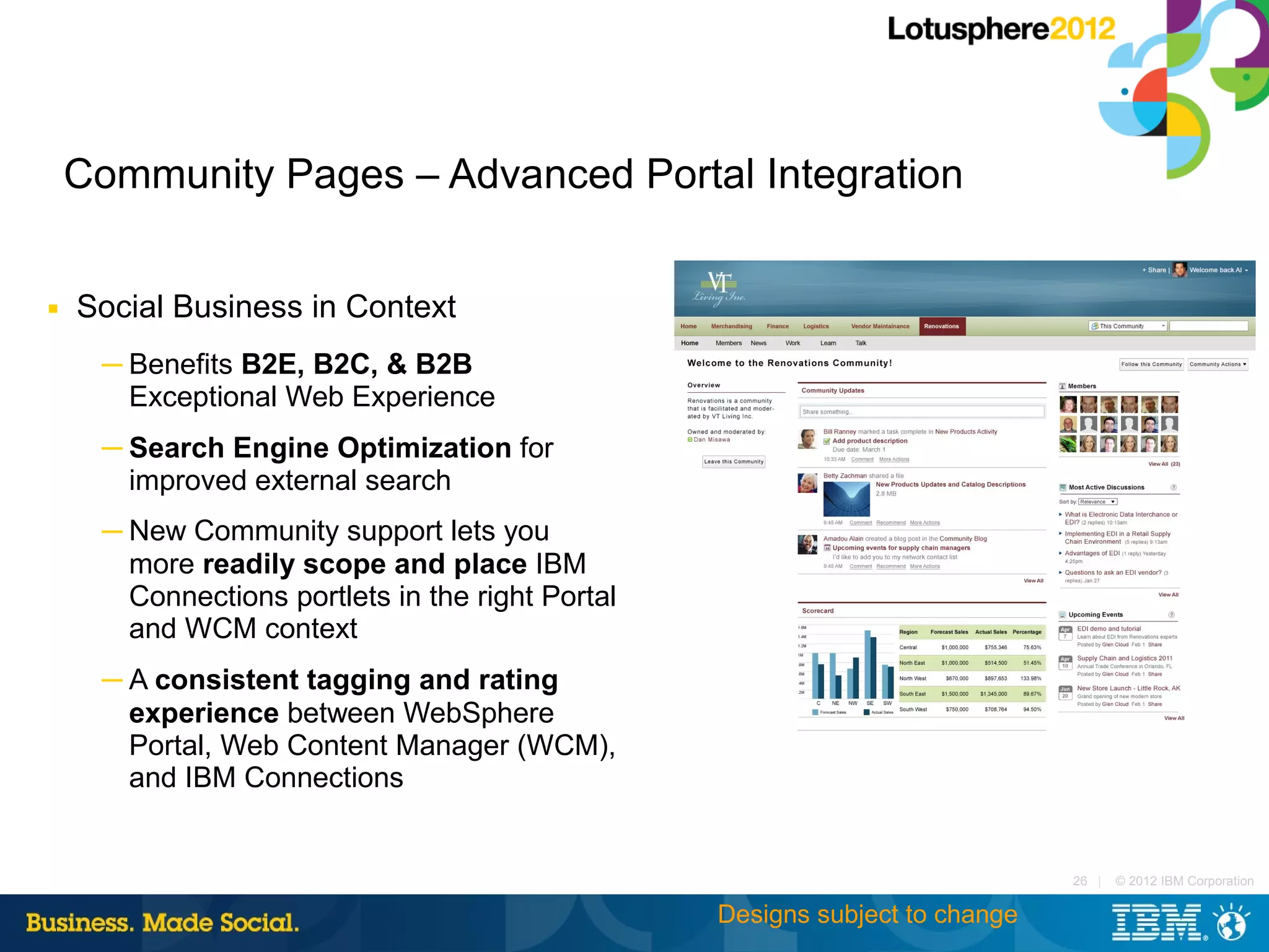Community Pages – Advanced Portal Integration

■   Social Business in Context
     ─ Benefits B2E, B2C, & B2B
       Exceptional Web Experience
     ─ Search Engine Optimization for
       improved external search
     ─ New Community support lets you
       more readily scope and place IBM
       Connections portlets in the right Portal
       and WCM context
     ─ A consistent tagging and rating
       experience between WebSphere
       Portal, Web Content Manager (WCM),
       and IBM Connections


                                                                              26 |   © 2012 IBM Corporation

                                                  Designs subject to change
 