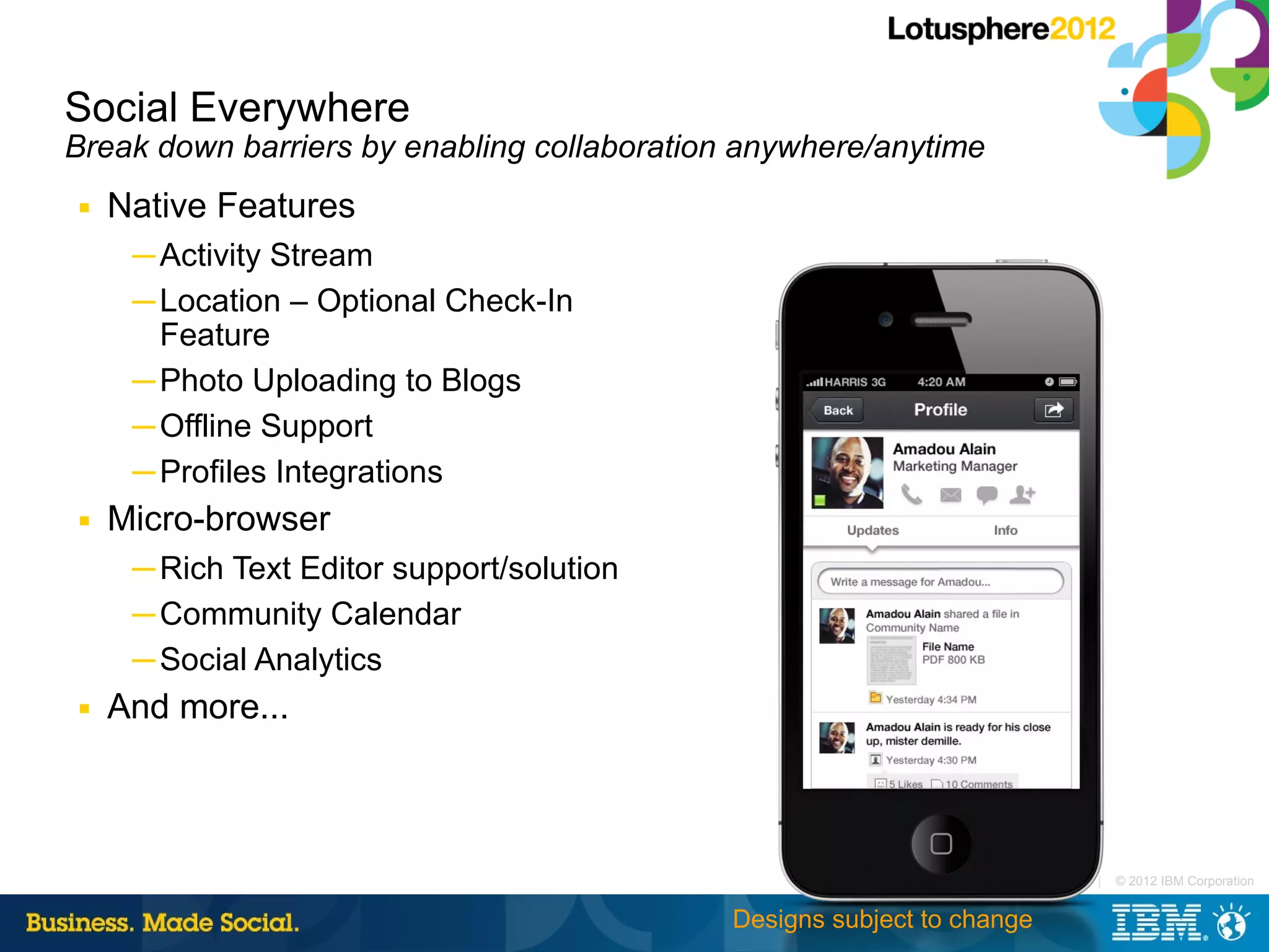 Social Everywhere
Break down barriers by enabling collaboration anywhere/anytime
■   Native Features
     ─ Activity Stream
     ─ Location – Optional Check-In
       Feature
     ─ Photo Uploading to Blogs
     ─ Offline Support
     ─ Profiles Integrations
■   Micro-browser
     ─ Rich Text Editor support/solution
     ─ Community Calendar
     ─ Social Analytics
■   And more...



                                                                         |   © 2012 IBM Corporation


                                             Designs subject to change
 