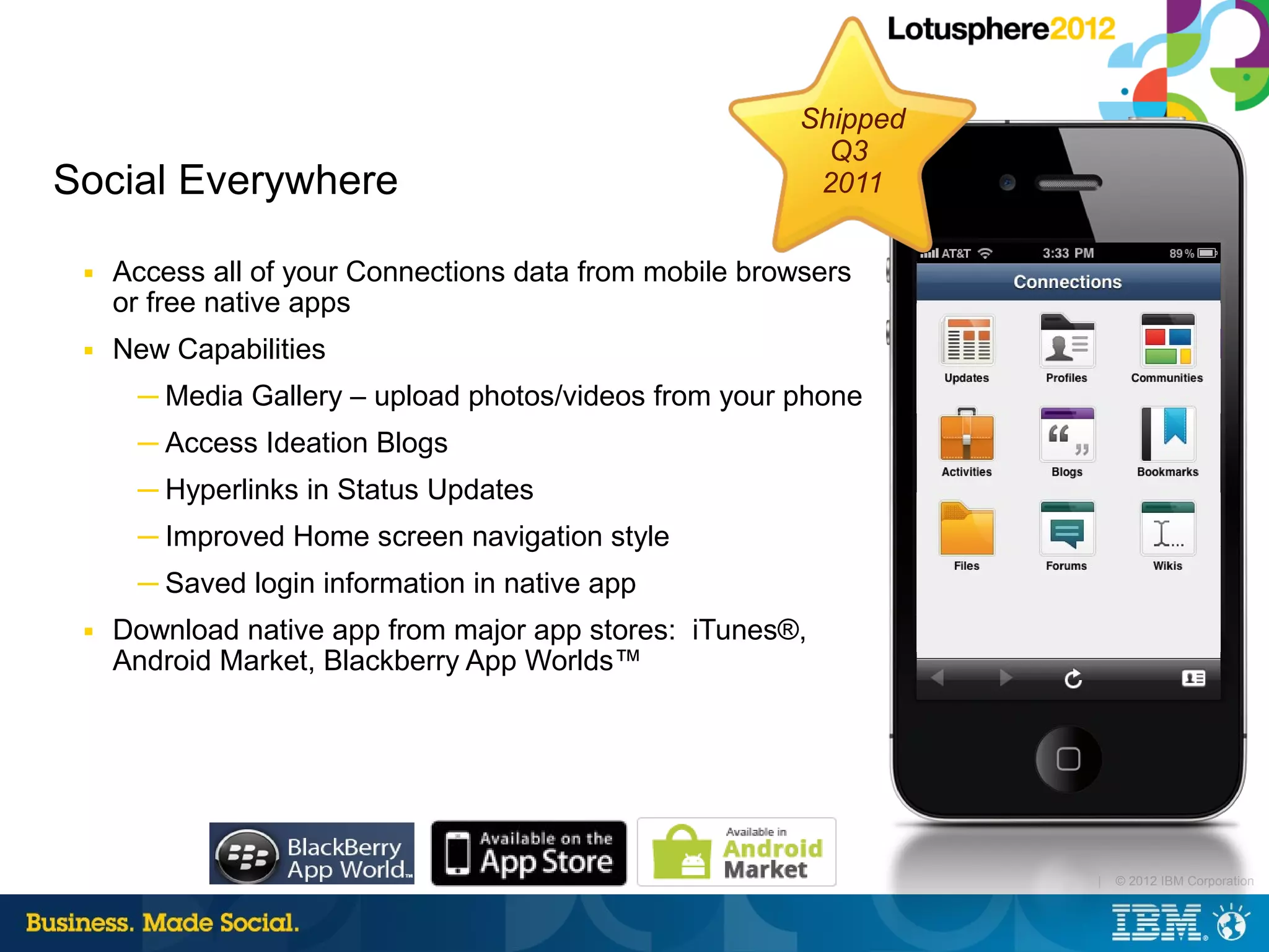 Shipped
                                                           Q3
Social Everywhere                                         2011

 ■   Access all of your Connections data from mobile browsers
     or free native apps
 ■   New Capabilities
      ─ Media Gallery – upload photos/videos from your phone
      ─ Access Ideation Blogs
      ─ Hyperlinks in Status Updates
      ─ Improved Home screen navigation style
      ─ Saved login information in native app
 ■   Download native app from major app stores: iTunes®,
     Android Market, Blackberry App Worlds™




                                                                   |   © 2012 IBM Corporation
 