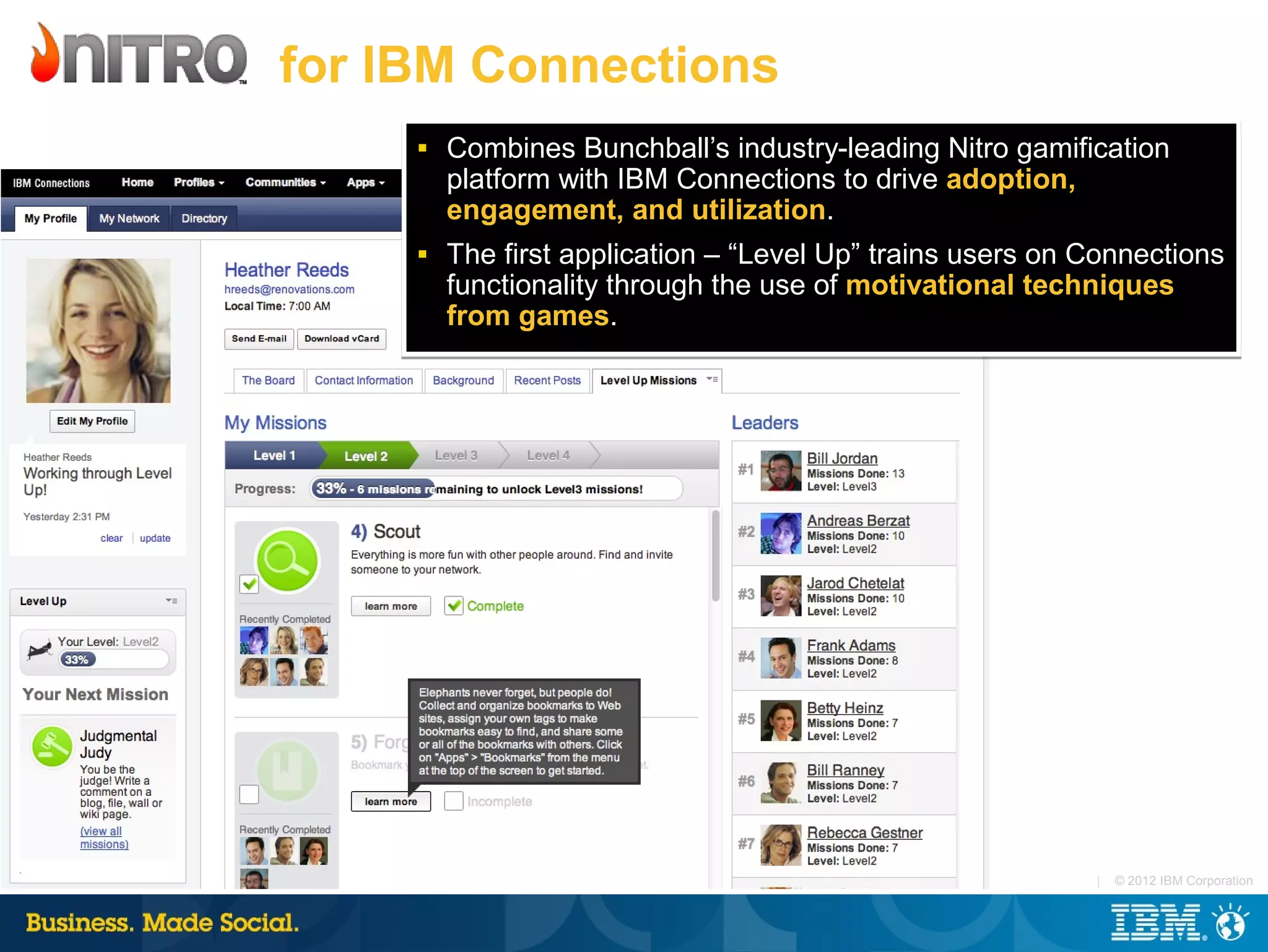 for IBM Connections
     ■   Combines Bunchball’s industry-leading Nitro gamification
         platform with IBM Connections to drive adoption,
         engagement, and utilization.
     ■   The first application – “Level Up” trains users on Connections
         functionality through the use of motivational techniques
         from games.




                                                            |   © 2012 IBM Corporation
 