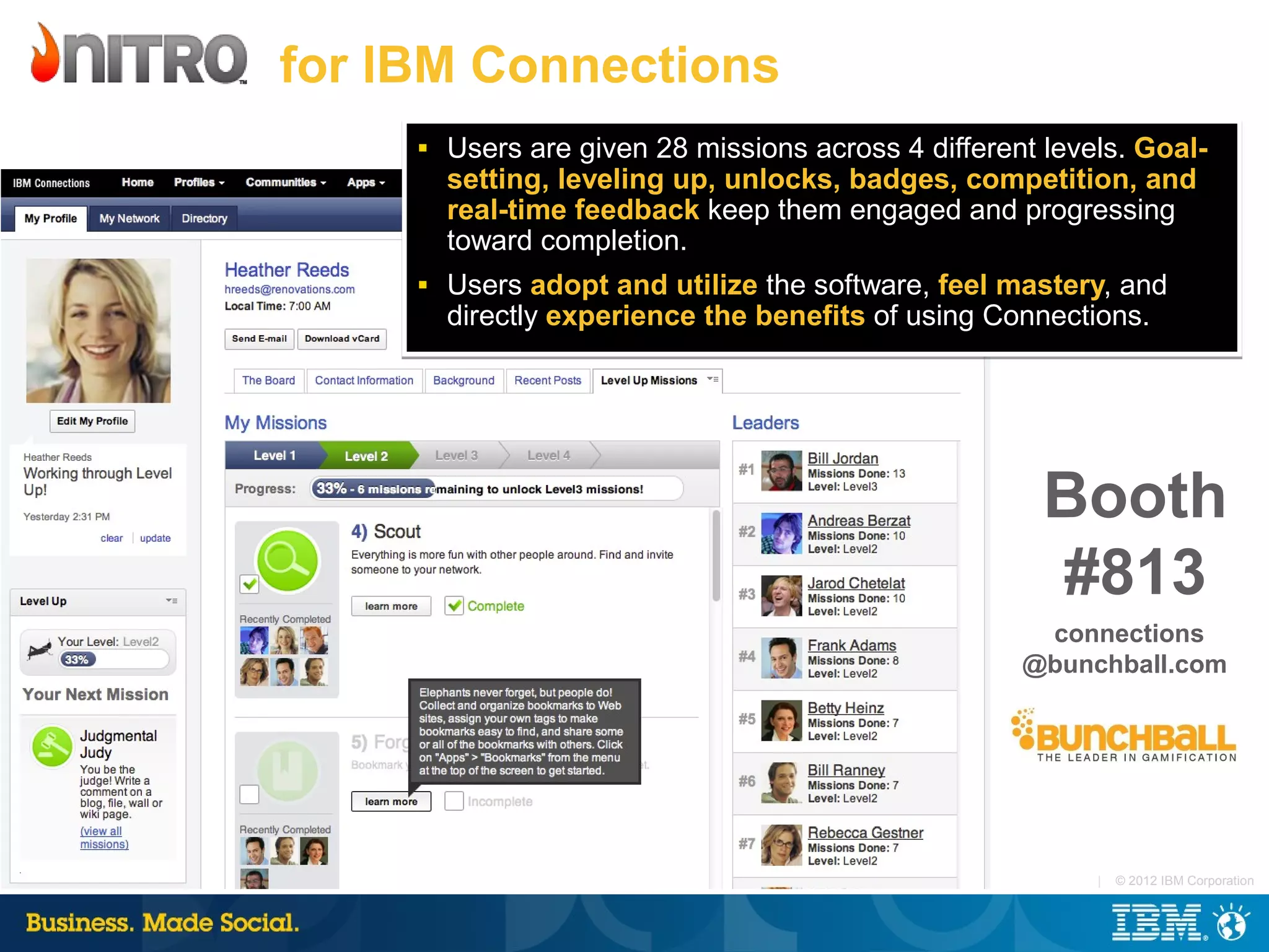 for IBM Connections
     ■   Users are given 28 missions across 4 different levels. Goal-
         setting, leveling up, unlocks, badges, competition, and
         real-time feedback keep them engaged and progressing
         toward completion.
     ■   Users adopt and utilize the software, feel mastery, and
         directly experience the benefits of using Connections.




                                                        Booth
                                                        #813
                                                       connections
                                                      @bunchball.com




                                                            |   © 2012 IBM Corporation
 