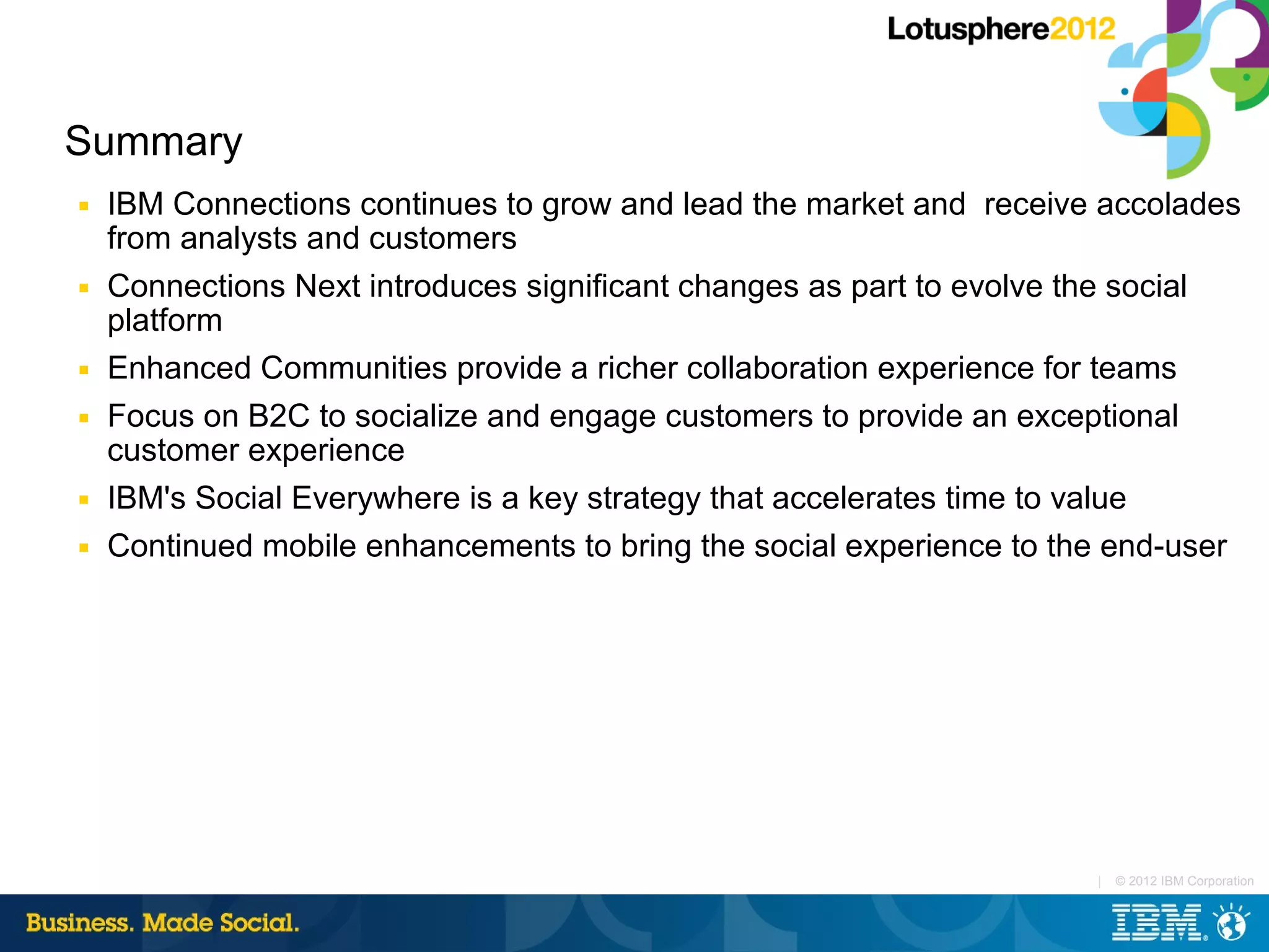 Summary
■   IBM Connections continues to grow and lead the market and receive accolades
    from analysts and customers
■   Connections Next introduces significant changes as part to evolve the social
    platform
■   Enhanced Communities provide a richer collaboration experience for teams
■   Focus on B2C to socialize and engage customers to provide an exceptional
    customer experience
■   IBM's Social Everywhere is a key strategy that accelerates time to value
■   Continued mobile enhancements to bring the social experience to the end-user




                                                                      |   © 2012 IBM Corporation
 