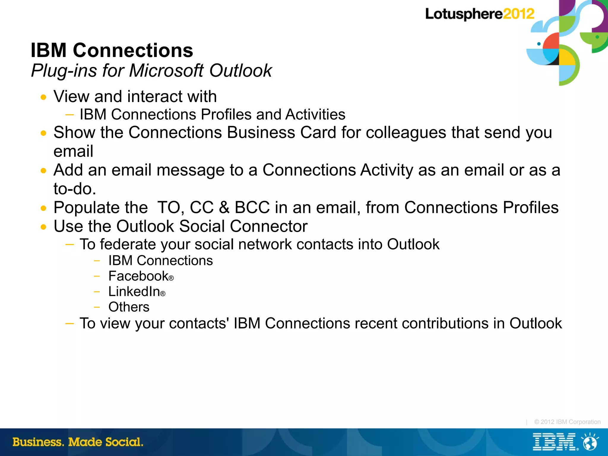 IBM Connections
Plug-ins for Microsoft Outlook
 ●   View and interact with
      ─   IBM Connections Profiles and Activities
 ●   Show the Connections Business Card for colleagues that send you
     email
 ●   Add an email message to a Connections Activity as an email or as a
     to-do.
 ●   Populate the TO, CC & BCC in an email, from Connections Profiles
 ●   Use the Outlook Social Connector
      ─   To federate your social network contacts into Outlook
            –   IBM Connections
            –   Facebook®
            –   LinkedIn®
            –   Others
      ─   To view your contacts' IBM Connections recent contributions in Outlook




                                                                          |   © 2012 IBM Corporation
 