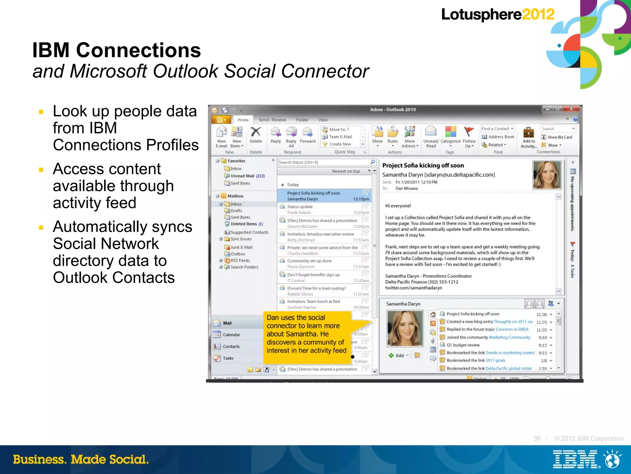IBM Connections
and Microsoft Outlook Social Connector
■   Look up people data
    from IBM
    Connections Profiles
■   Access content
    available through
    activity feed
■   Automatically syncs
    Social Network
    directory data to
    Outlook Contacts




                                         36 |   © 2012 IBM Corporation
 