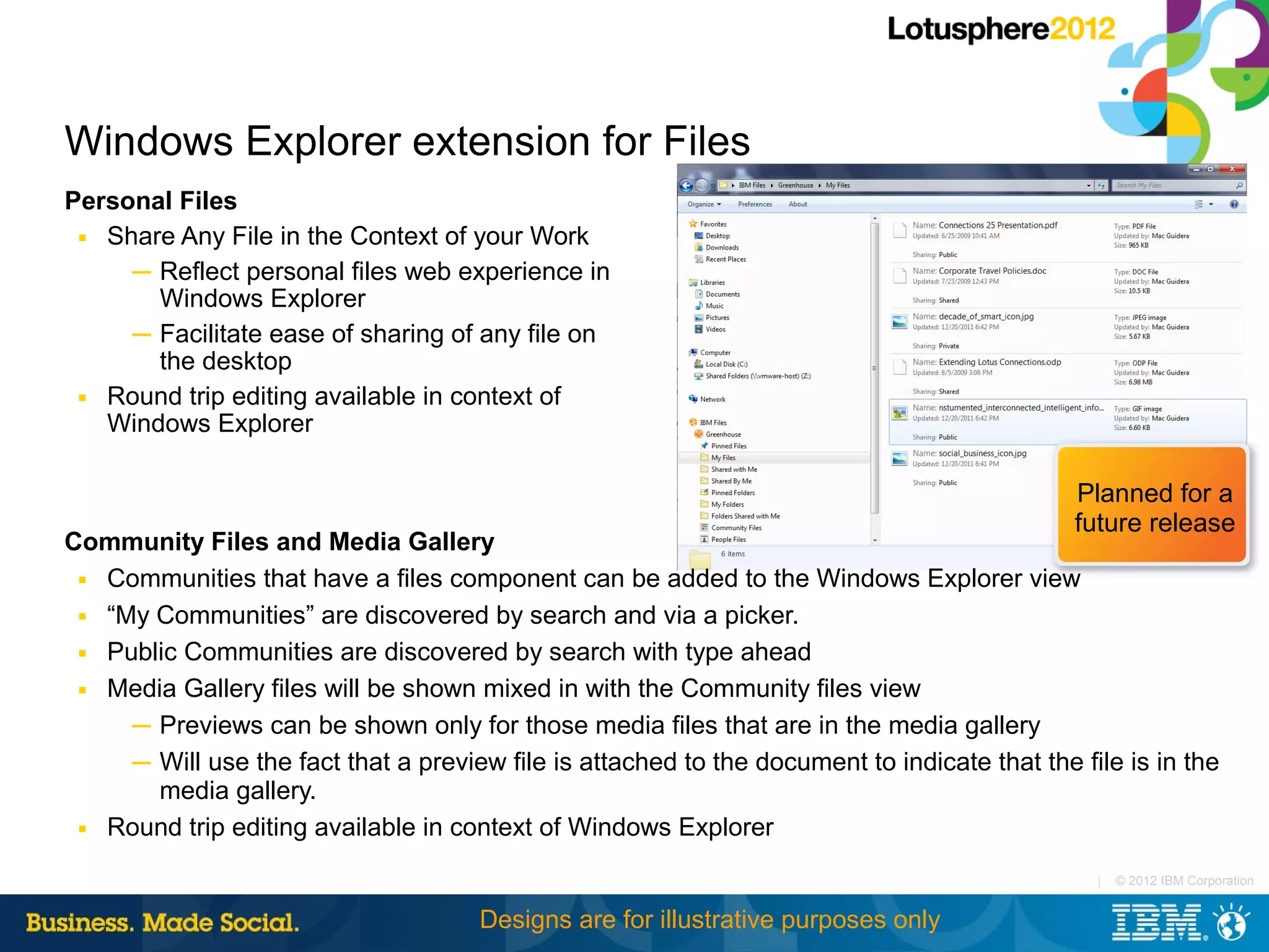 Windows Explorer extension for Files
Personal Files
 ■ Share Any File in the Context of your Work

     ─ Reflect personal files web experience in
       Windows Explorer
     ─ Facilitate ease of sharing of any file on
       the desktop
 ■ Round trip editing available in context of

   Windows Explorer

                                                                                              Planned for a
                                                                                              future release
Community Files and Media Gallery
 ■ Communities that have a files component can be added to the Windows Explorer view

 ■ “My Communities” are discovered by search and via a picker.

 ■ Public Communities are discovered by search with type ahead

 ■ Media Gallery files will be shown mixed in with the Community files view

     ─ Previews can be shown only for those media files that are in the media gallery
     ─ Will use the fact that a preview file is attached to the document to indicate that the file is in the
       media gallery.
 ■ Round trip editing available in context of Windows Explorer


                                                                                                |   © 2012 IBM Corporation


                                      Designs are for illustrative purposes only
 