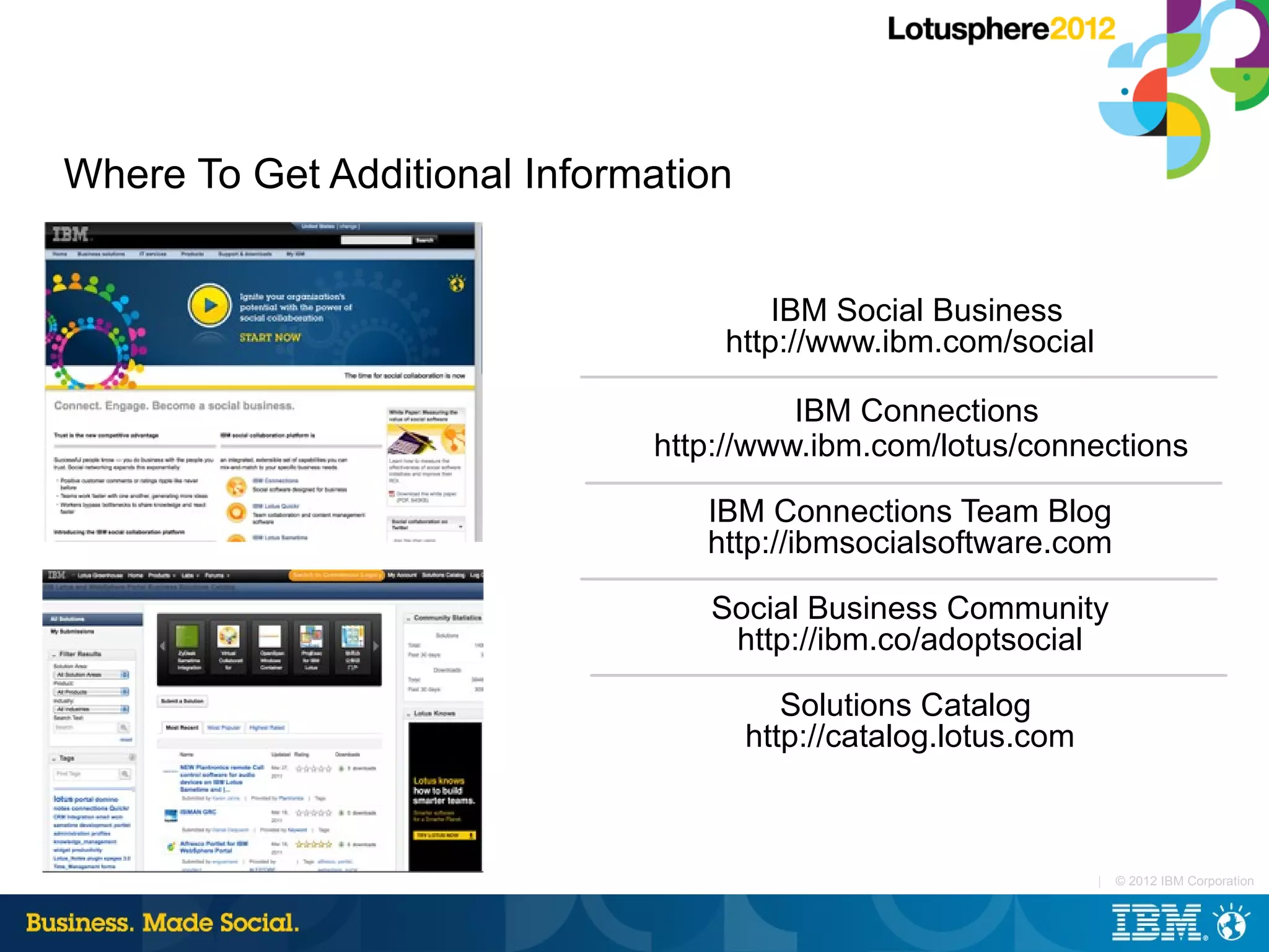 Where To Get Additional Information


                                      IBM Social Business
                                  http://www.ibm.com/social

                                        IBM Connections
                              http://www.ibm.com/lotus/connections

                                 IBM Connections Team Blog
                                 http://ibmsocialsoftware.com

                                 Social Business Community
                                  http://ibm.co/adoptsocial

                                         Solutions Catalog
                                      http://catalog.lotus.com



                                                                 |   © 2012 IBM Corporation
 