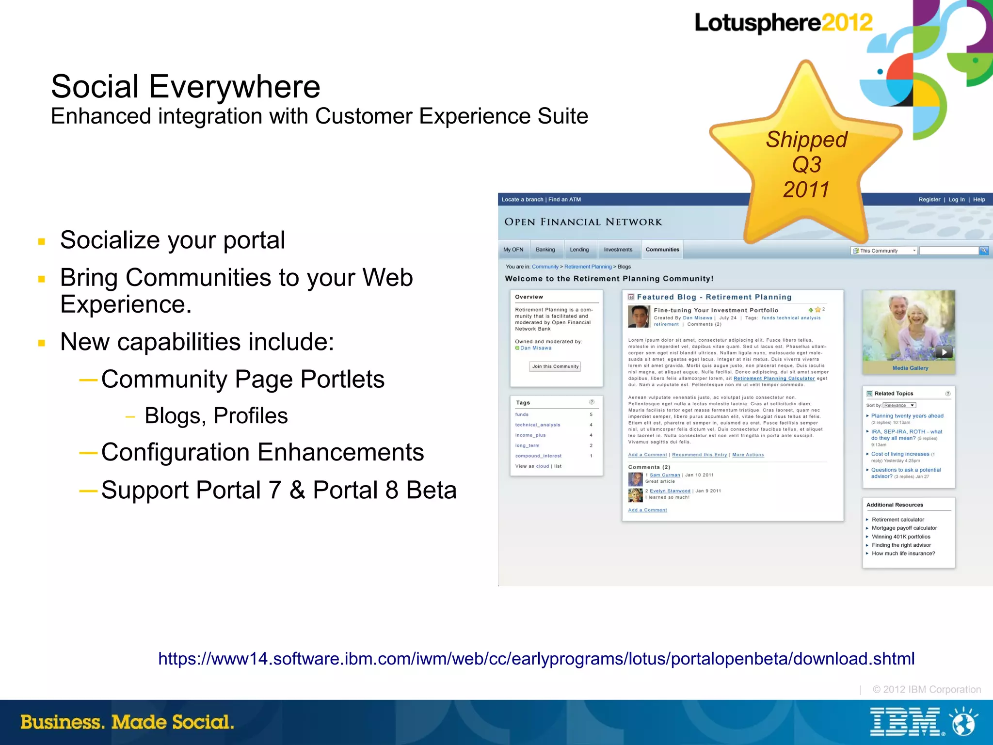 Social Everywhere
    Enhanced integration with Customer Experience Suite
                                                                                        Shipped
                                                                                          Q3
                                                                                         2011

■   Socialize your portal
■   Bring Communities to your Web
    Experience.
■   New capabilities include:
     ─ Community Page Portlets
           –   Blogs, Profiles
      ─ Configuration Enhancements
      ─ Support Portal 7 & Portal 8 Beta




                https://www14.software.ibm.com/iwm/web/cc/earlyprograms/lotus/portalopenbeta/download.shtml
                                                                                                    |   © 2012 IBM Corporation
 