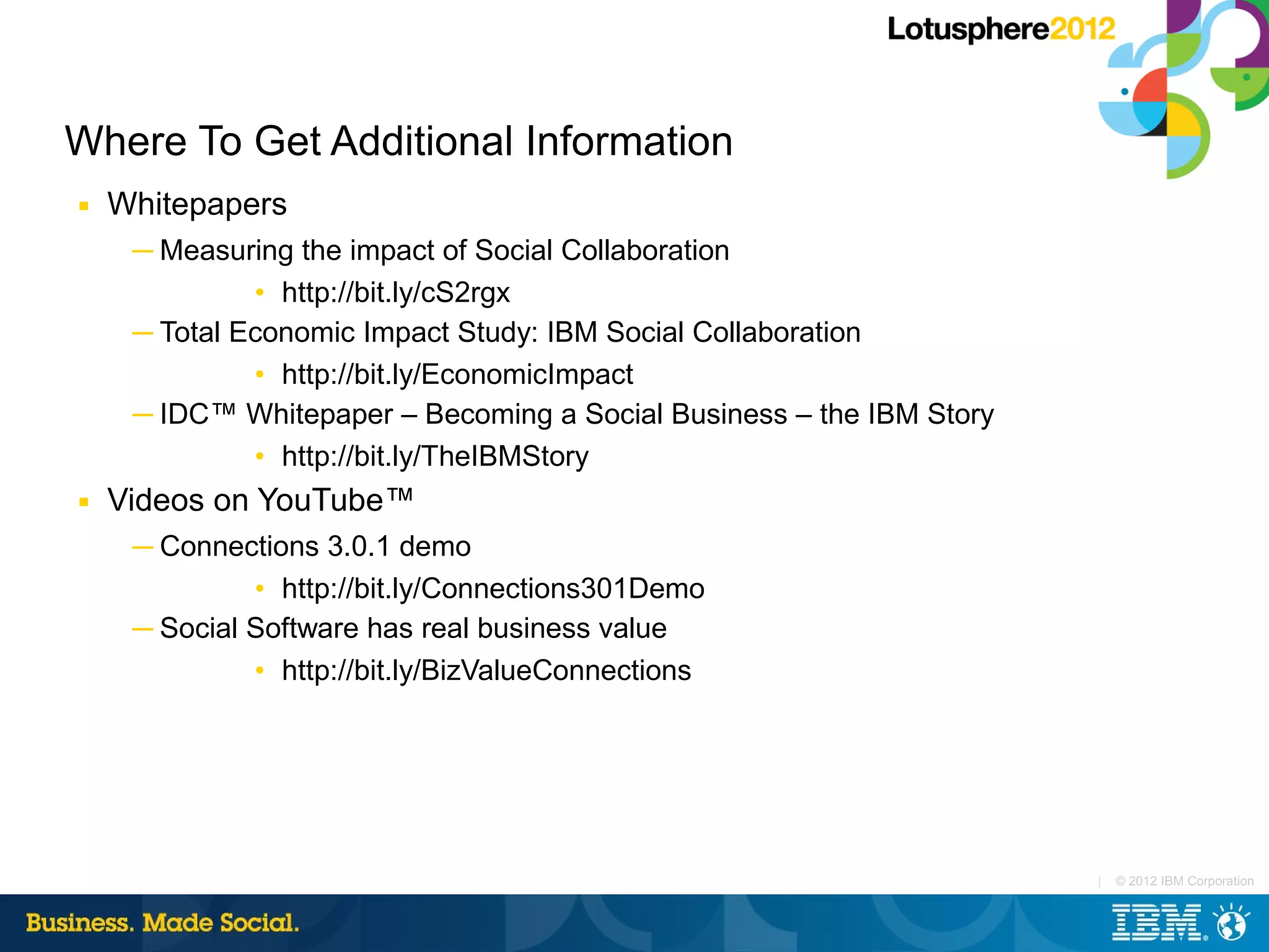 Where To Get Additional Information
■   Whitepapers
     ─ Measuring the impact of Social Collaboration
              • http://bit.ly/cS2rgx
     ─ Total Economic Impact Study: IBM Social Collaboration
              • http://bit.ly/EconomicImpact
     ─ IDC™ Whitepaper – Becoming a Social Business – the IBM Story
              • http://bit.ly/TheIBMStory
■   Videos on YouTube™
     ─ Connections 3.0.1 demo
              • http://bit.ly/Connections301Demo
     ─ Social Software has real business value
              • http://bit.ly/BizValueConnections




                                                                      |   © 2012 IBM Corporation
 