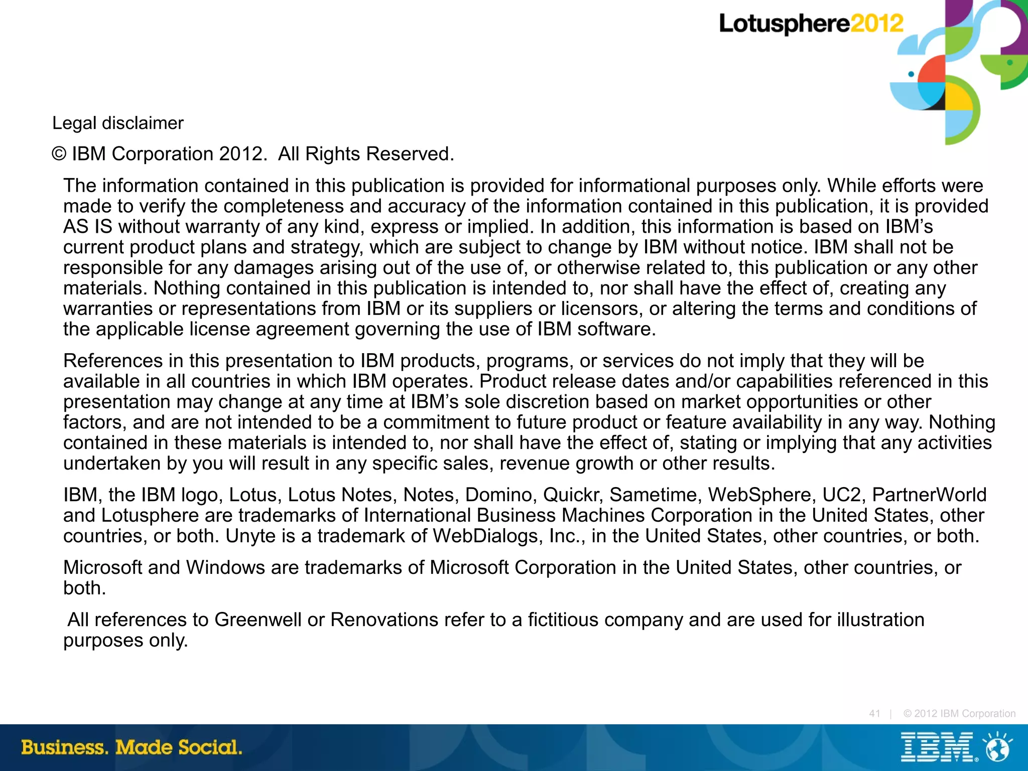 Legal disclaimer
© IBM Corporation 2012. All Rights Reserved.
 The information contained in this publication is provided for informational purposes only. While efforts were
 made to verify the completeness and accuracy of the information contained in this publication, it is provided
 AS IS without warranty of any kind, express or implied. In addition, this information is based on IBM’s
 current product plans and strategy, which are subject to change by IBM without notice. IBM shall not be
 responsible for any damages arising out of the use of, or otherwise related to, this publication or any other
 materials. Nothing contained in this publication is intended to, nor shall have the effect of, creating any
 warranties or representations from IBM or its suppliers or licensors, or altering the terms and conditions of
 the applicable license agreement governing the use of IBM software.
 References in this presentation to IBM products, programs, or services do not imply that they will be
 available in all countries in which IBM operates. Product release dates and/or capabilities referenced in this
 presentation may change at any time at IBM’s sole discretion based on market opportunities or other
 factors, and are not intended to be a commitment to future product or feature availability in any way. Nothing
 contained in these materials is intended to, nor shall have the effect of, stating or implying that any activities
 undertaken by you will result in any specific sales, revenue growth or other results.
 IBM, the IBM logo, Lotus, Lotus Notes, Notes, Domino, Quickr, Sametime, WebSphere, UC2, PartnerWorld
 and Lotusphere are trademarks of International Business Machines Corporation in the United States, other
 countries, or both. Unyte is a trademark of WebDialogs, Inc., in the United States, other countries, or both.
 Microsoft and Windows are trademarks of Microsoft Corporation in the United States, other countries, or
 both.
 All references to Greenwell or Renovations refer to a fictitious company and are used for illustration
 purposes only.


                                                                                                   41 |   © 2012 IBM Corporation
 