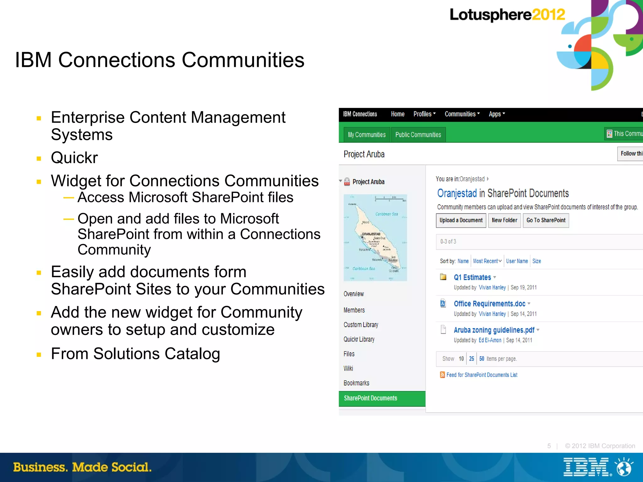 IBM Connections Communities

  ■   Enterprise Content Management
      Systems
  ■   Quickr
  ■   Widget for Connections Communities
       ─ Access Microsoft SharePoint files
       ─ Open and add files to Microsoft
         SharePoint from within a Connections
         Community
  ■   Easily add documents form
      SharePoint Sites to your Communities
  ■   Add the new widget for Community
      owners to setup and customize
  ■   From Solutions Catalog




                                                5 |   © 2012 IBM Corporation
 