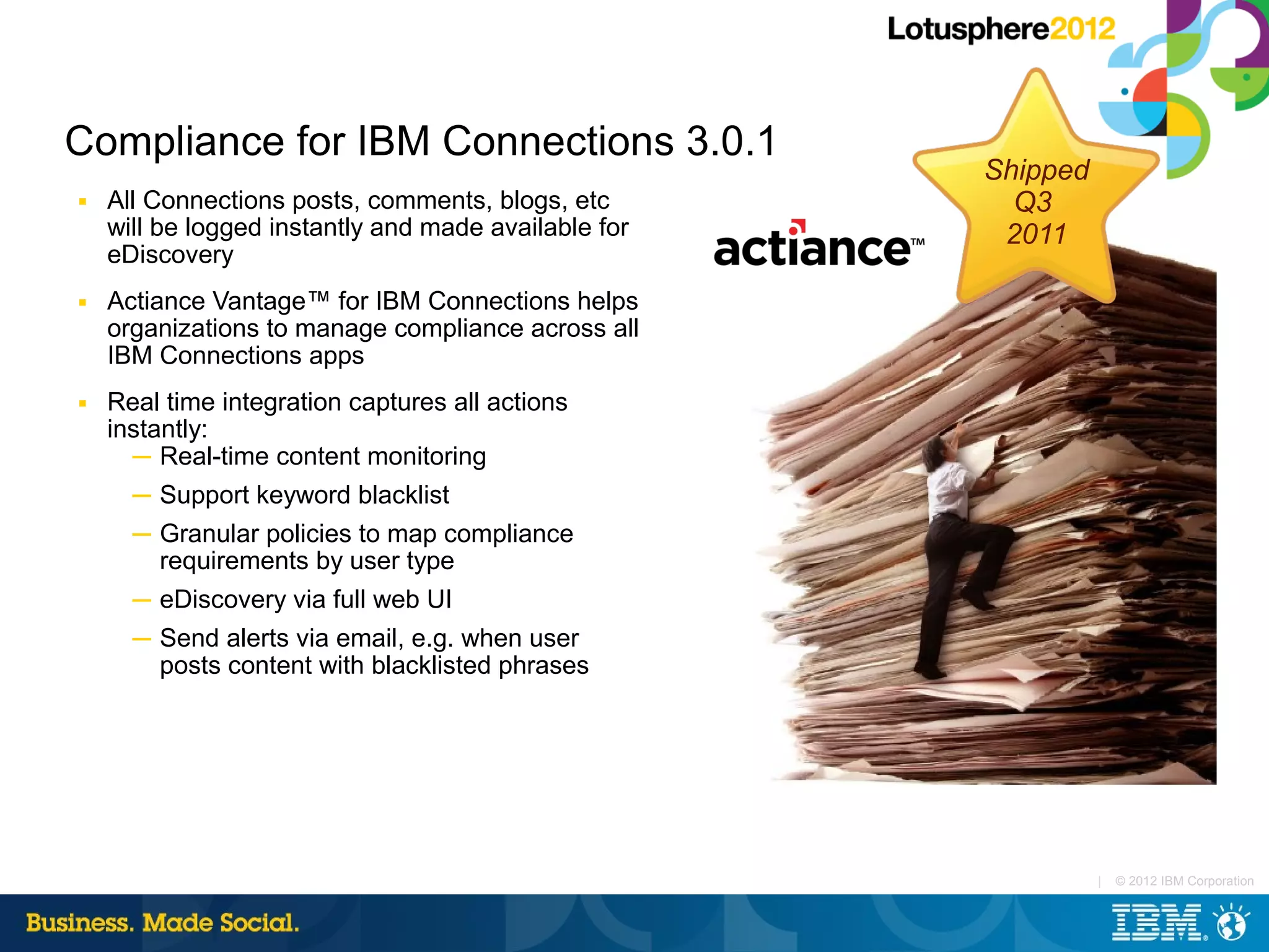 Compliance for IBM Connections 3.0.1
                                                      Shipped
■   All Connections posts, comments, blogs, etc         Q3
    will be logged instantly and made available for    2011
    eDiscovery
■   Actiance Vantage™ for IBM Connections helps
    organizations to manage compliance across all
    IBM Connections apps
■   Real time integration captures all actions
    instantly:
      ─ Real-time content monitoring
      ─ Support keyword blacklist
      ─ Granular policies to map compliance
        requirements by user type
      ─ eDiscovery via full web UI
      ─ Send alerts via email, e.g. when user
        posts content with blacklisted phrases




                                                                |   © 2012 IBM Corporation
 